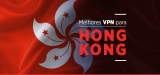 VPN Hong Kong: As melhores VPN para vencer o bloqueio da China
